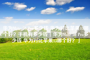 华为Mate 50 Pro多少钱 华为对比苹果13哪个好?手机有多少钱「华为Mate 50 Pro多少钱 华为对比苹果13哪个好?」